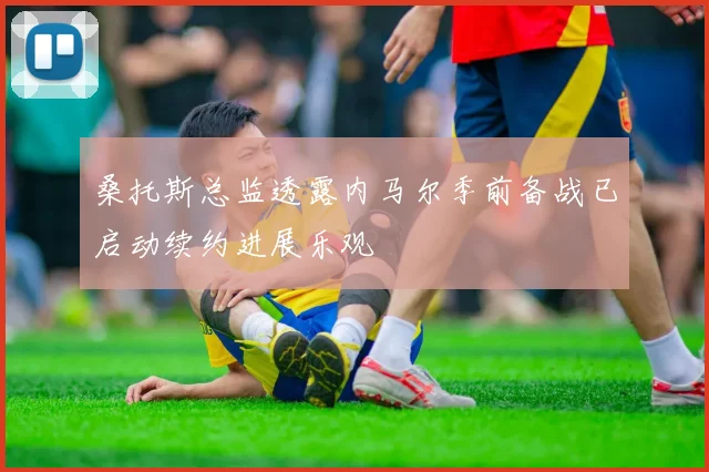 桑托斯总监透露内马尔季前备战已启动续约进展乐观