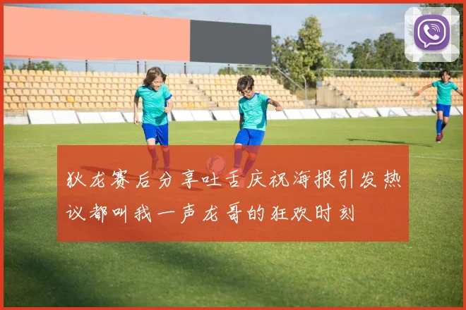 狄龙赛后分享吐舌庆祝海报引发热议都叫我一声龙哥的狂欢时刻