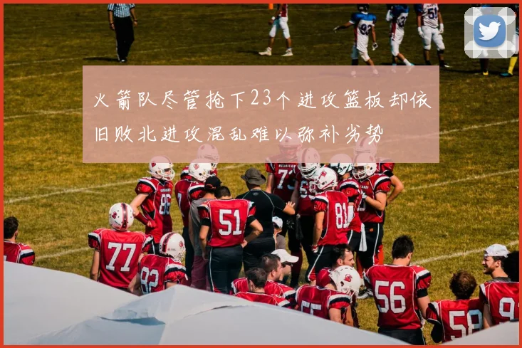 火箭队尽管抢下23个进攻篮板却依旧败北进攻混乱难以弥补劣势