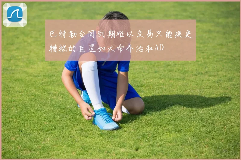 巴特勒合同到期难以交易只能换更糟糕的巨星如大帝乔治和AD