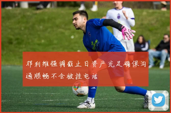 邓利维强调截止日资产充足确保沟通顺畅不会被挂电话