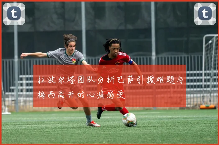 拉波尔塔团队分析巴萨引援难题与梅西离开的心痛感受